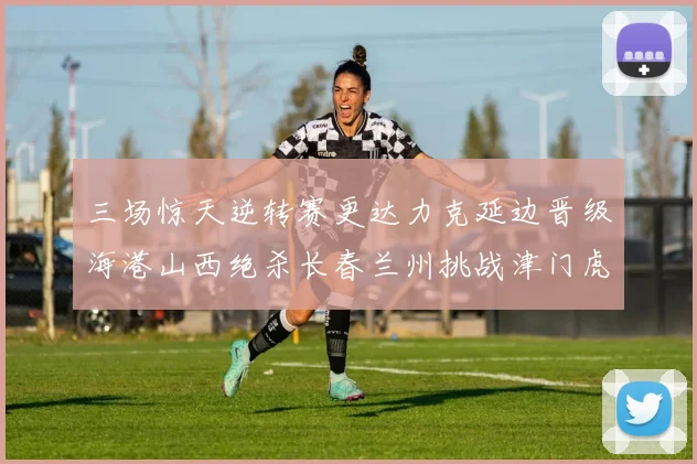 三场惊天逆转赛更达力克延边晋级海港山西绝杀长春兰州挑战津门虎