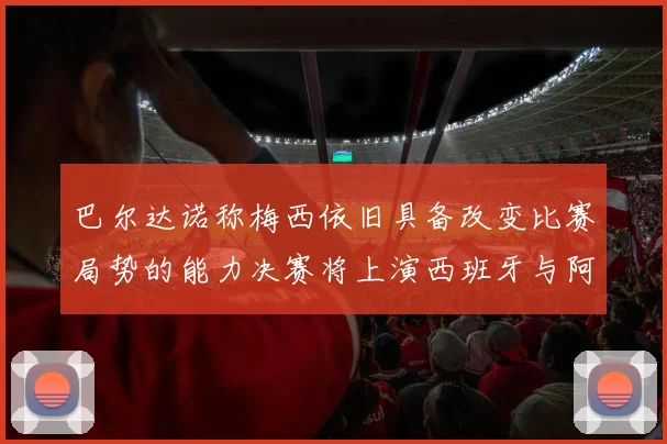 巴尔达诺称梅西依旧具备改变比赛局势的能力决赛将上演西班牙与阿根廷的对决