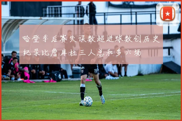 哈登季后赛失误数超进球数创历史纪录比詹库杜三人总和多六场