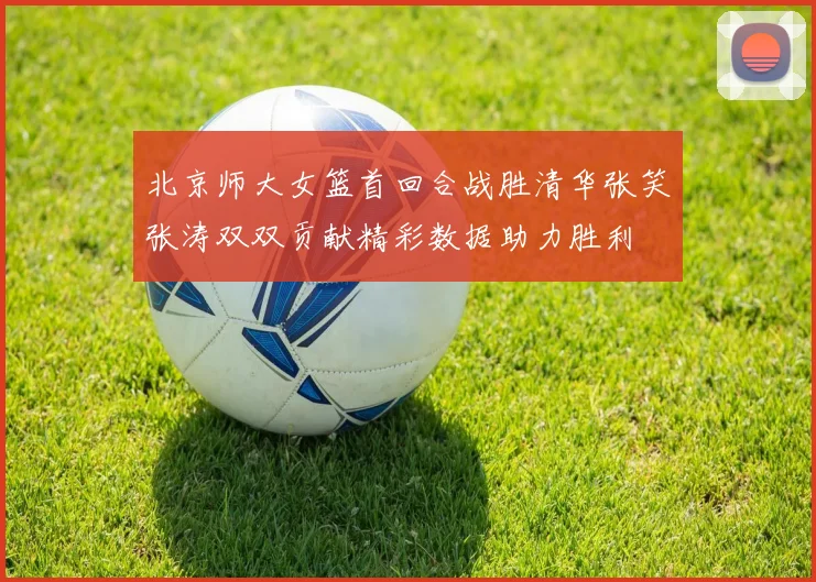 北京师大女篮首回合战胜清华张笑张涛双双贡献精彩数据助力胜利