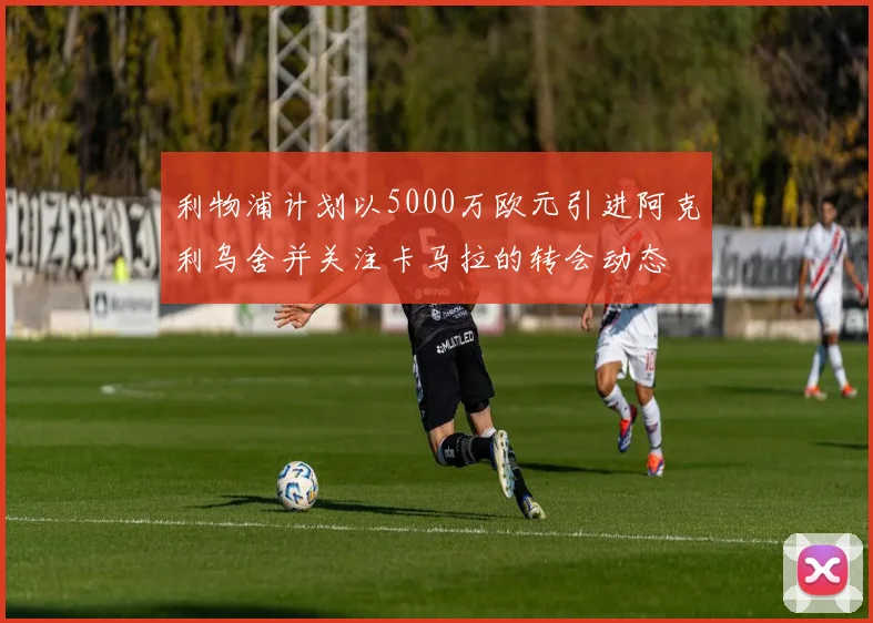 利物浦计划以5000万欧元引进阿克利乌舍并关注卡马拉的转会动态