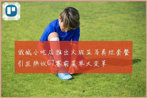 俄城小吃店推出文班亚马真烂套餐引发热议G7赛前菜单大变革