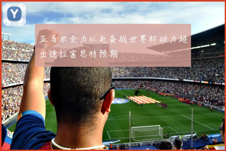 亚马尔全力以赴备战世界杯动力超出德拉富恩特预期