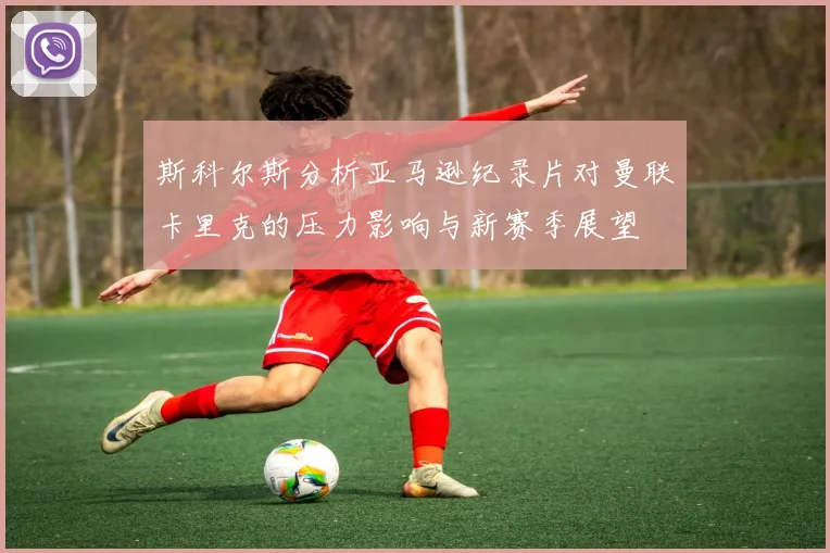 斯科尔斯分析亚马逊纪录片对曼联卡里克的压力影响与新赛季展望