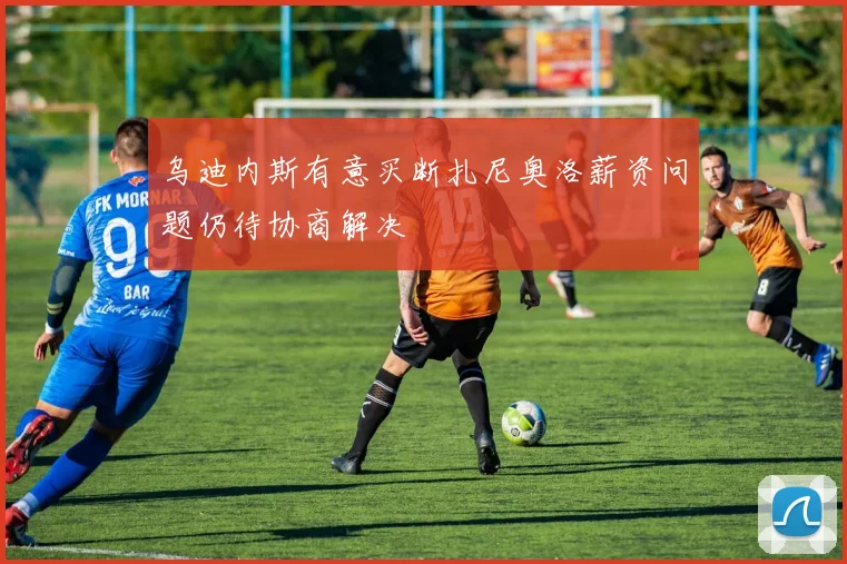 乌迪内斯有意买断扎尼奥洛薪资问题仍待协商解决