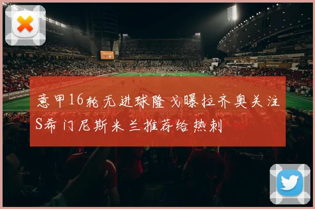 意甲16轮无进球隆戈曝拉齐奥关注S希门尼斯米兰推荐给热刺