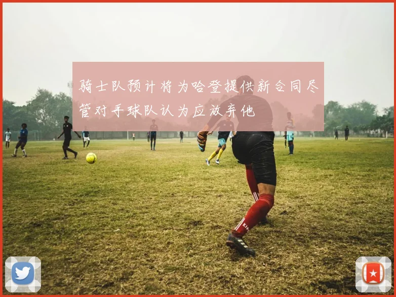骑士队预计将为哈登提供新合同尽管对手球队认为应放弃他