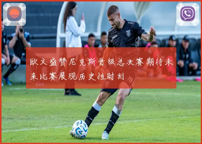 欧文盛赞尼克斯晋级总决赛期待未来比赛展现历史性时刻