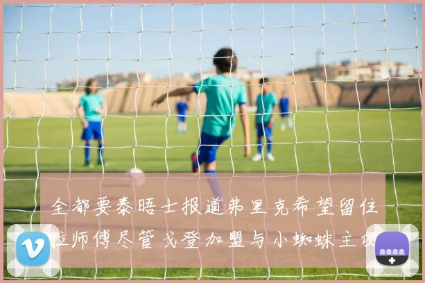全都要泰晤士报道弗里克希望留住拉师傅尽管戈登加盟与小蜘蛛主攻