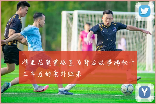 穆里尼奥重返皇马背后故事揭秘十三年后的意外归来